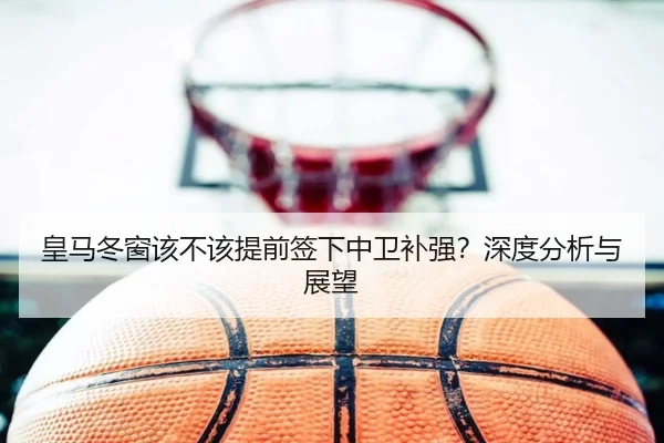 皇马冬窗该不该提前签下中卫补强？深度分析与展望